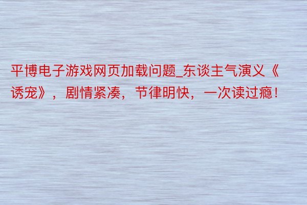 平博电子游戏网页加载问题_东谈主气演义《诱宠》，剧情紧凑，节律明快，一次读过瘾！