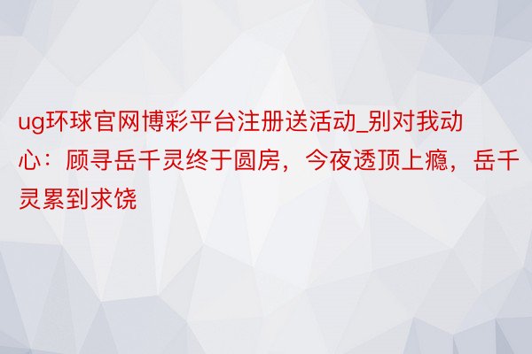 ug环球官网博彩平台注册送活动_别对我动心：顾寻岳千灵终于圆房，今夜透顶上瘾，岳千灵累到求饶