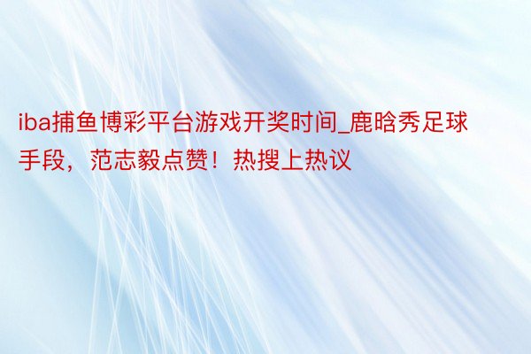 iba捕鱼博彩平台游戏开奖时间_鹿晗秀足球手段，范志毅点赞！热搜上热议