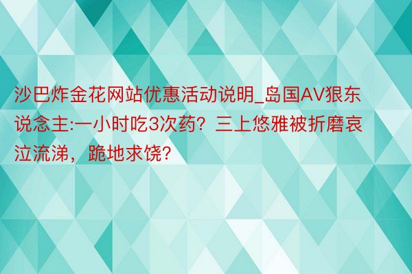 沙巴炸金花网站优惠活动说明_岛国AV狠东说念主:一小时吃3次药？三上悠雅被折磨哀泣流涕，跪地求饶？