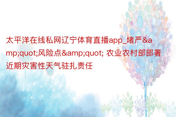 太平洋在线私网辽宁体育直播app_堵严&quot;风险点&quot; 农业农村部部署近期灾害性天气驻扎责任