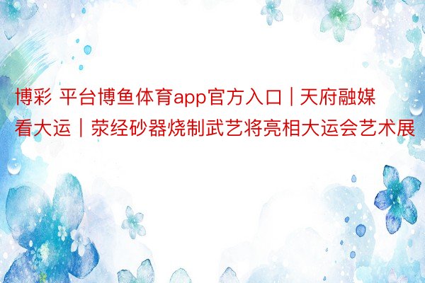 博彩 平台博鱼体育app官方入口 | 天府融媒看大运｜荥经砂器烧制武艺将亮相大运会艺术展
