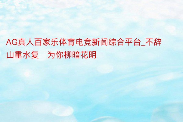 AG真人百家乐体育电竞新闻综合平台_不辞山重水复　为你柳暗花明