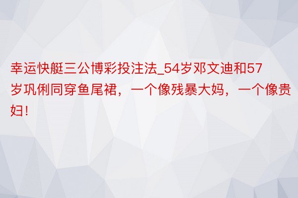 幸运快艇三公博彩投注法_54岁邓文迪和57岁巩俐同穿鱼尾裙，一个像残暴大妈，一个像贵妇！