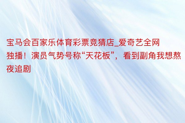 宝马会百家乐体育彩票竞猜店_爱奇艺全网独播！演员气势号称“天花板”，看到副角我想熬夜追剧