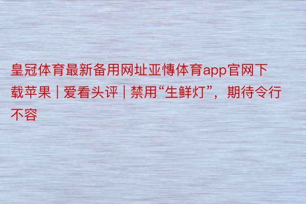 皇冠体育最新备用网址亚慱体育app官网下载苹果 | 爱看头评 | 禁用“生鲜灯”，期待令行不容