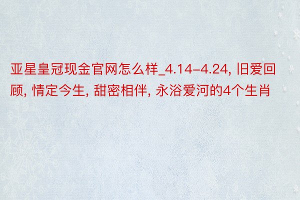 亚星皇冠现金官网怎么样_4.14-4.24, 旧爱回顾, 情定今生, 甜密相伴, 永浴爱河的4个生肖