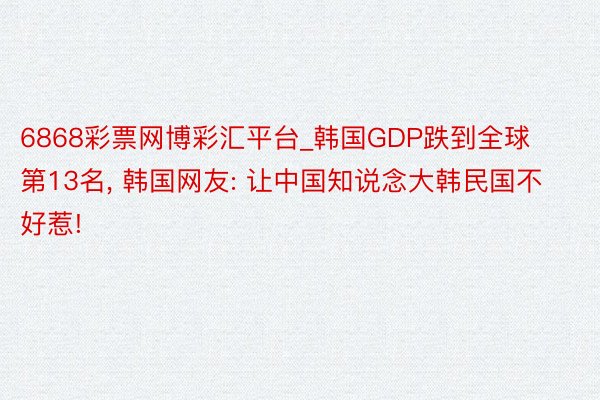 6868彩票网博彩汇平台_韩国GDP跌到全球第13名， 韩国网友: 让中国知说念大韩民国不好惹!