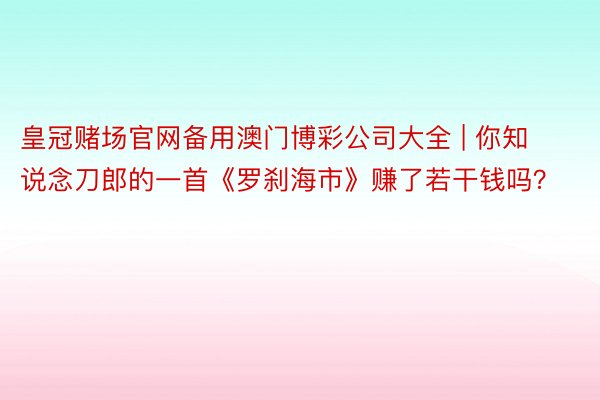 皇冠赌场官网备用澳门博彩公司大全 | 你知说念刀郎的一首《罗刹海市》赚了若干钱吗？