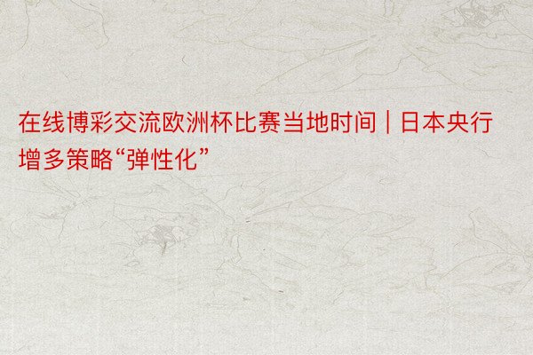 在线博彩交流欧洲杯比赛当地时间 | 日本央行增多策略“弹性化”