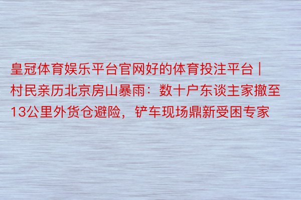 皇冠体育娱乐平台官网好的体育投注平台 | 村民亲历北京房山暴雨：数十户东谈主家撤至13公里外货仓避险，铲车现场鼎新受困专家