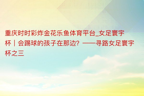 重庆时时彩炸金花乐鱼体育平台_女足寰宇杯｜会踢球的孩子在那边？——寻路女足寰宇杯之三