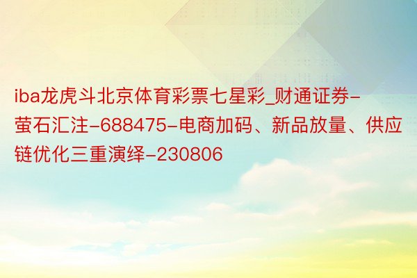 iba龙虎斗北京体育彩票七星彩_财通证券-萤石汇注-688475-电商加码、新品放量、供应链优化三重演绎-230806
