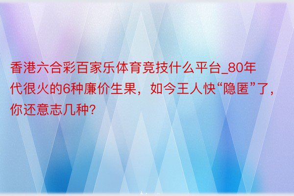 香港六合彩百家乐体育竞技什么平台_80年代很火的6种廉价生果，如今王人快“隐匿”了，你还意志几种？