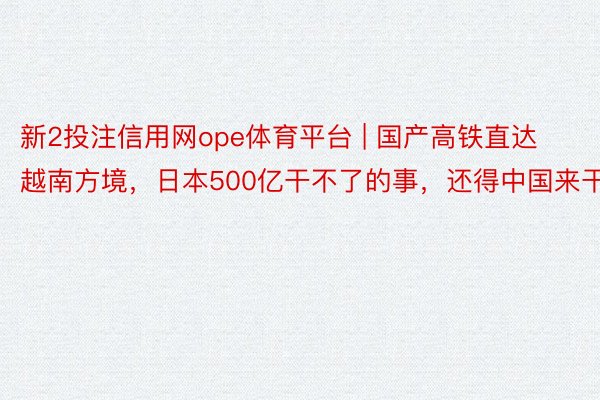 新2投注信用网ope体育平台 | 国产高铁直达越南方境，日本500亿干不了的事，还得中国来干