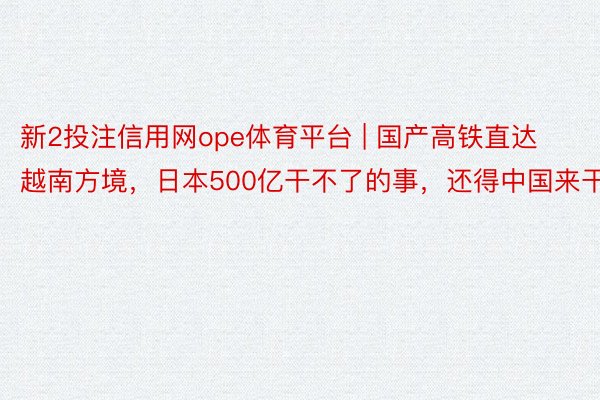 新2投注信用网ope体育平台 | 国产高铁直达越南方境，日本500亿干不了的事，还得中国来干