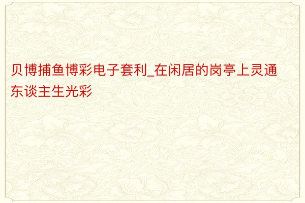 贝博捕鱼博彩电子套利_在闲居的岗亭上灵通东谈主生光彩