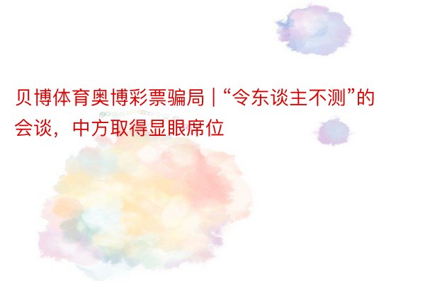 贝博体育奥博彩票骗局 | “令东谈主不测”的会谈，中方取得显眼席位