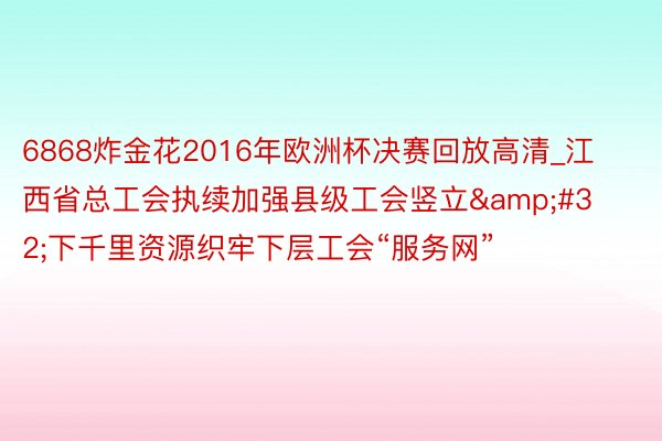 6868炸金花2016年欧洲杯决赛回放高清_江西省总工会执续加强县级工会竖立&#32;下千里资源织牢下层工会“服务网”
