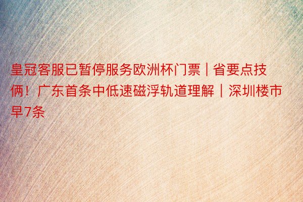 皇冠客服已暂停服务欧洲杯门票 | 省要点技俩！广东首条中低速磁浮轨道理解｜深圳楼市早7条