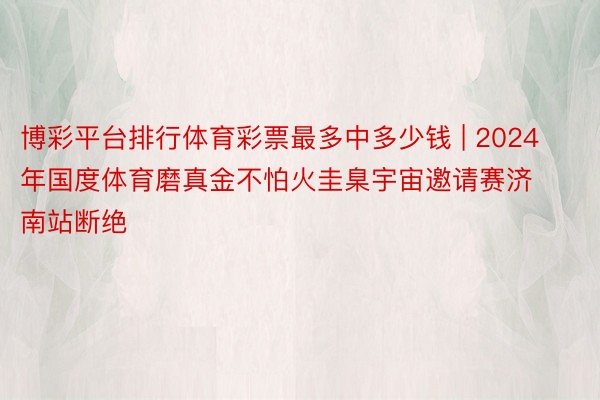 博彩平台排行体育彩票最多中多少钱 | 2024年国度体育磨真金不怕火圭臬宇宙邀请赛济南站断绝