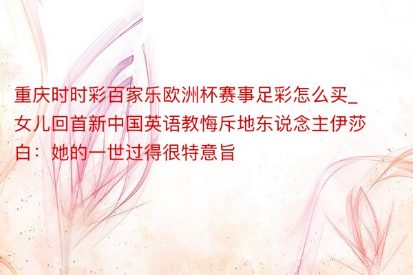 重庆时时彩百家乐欧洲杯赛事足彩怎么买_女儿回首新中国英语教悔斥地东说念主伊莎白：她的一世过得很特意旨