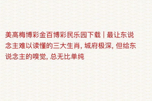 美高梅博彩金百博彩民乐园下载 | 最让东说念主难以读懂的三大生肖, 城府极深, 但给东说念主的嗅觉, 总无比单纯