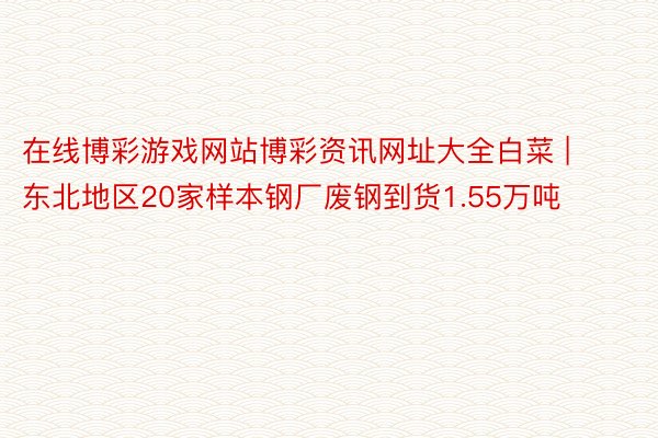 在线博彩游戏网站博彩资讯网址大全白菜 | 东北地区20家样本钢厂废钢到货1.55万吨