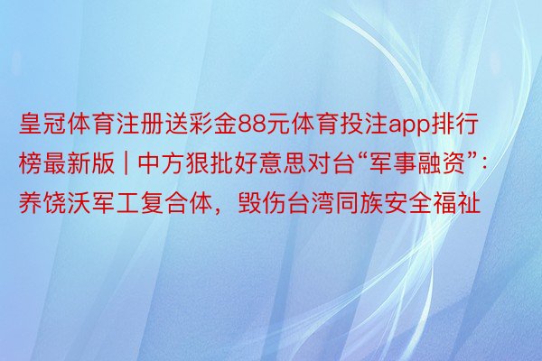 皇冠体育注册送彩金88元体育投注app排行榜最新版 | 中方狠批好意思对台“军事融资”：养饶沃军工复合体，毁伤台湾同族安全福祉