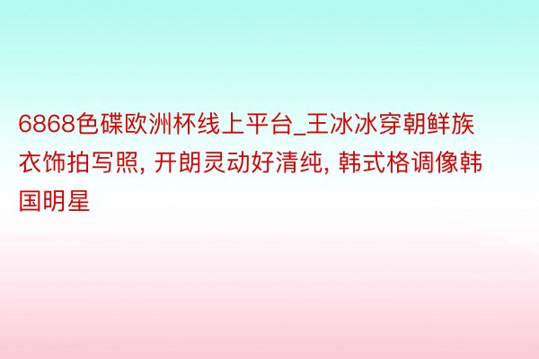 6868色碟欧洲杯线上平台_王冰冰穿朝鲜族衣饰拍写照, 开朗灵动好清纯, 韩式格调像韩国明星