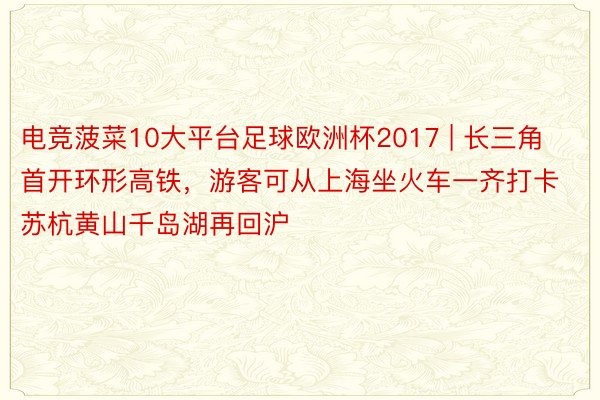 电竞菠菜10大平台足球欧洲杯2017 | 长三角首开环形高铁，游客可从上海坐火车一齐打卡苏杭黄山千岛湖再回沪