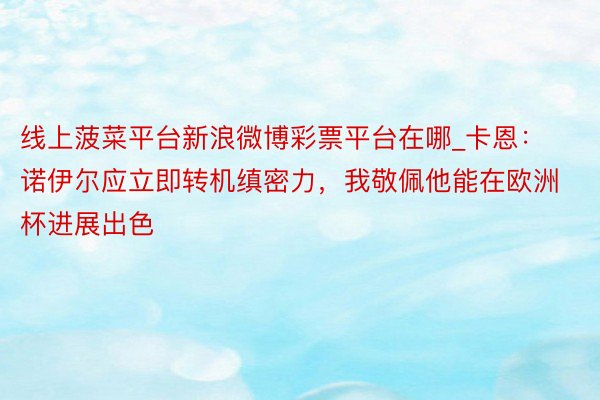 线上菠菜平台新浪微博彩票平台在哪_卡恩：诺伊尔应立即转机缜密力，我敬佩他能在欧洲杯进展出色