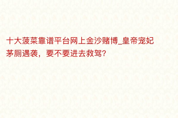 十大菠菜靠谱平台网上金沙赌博_皇帝宠妃茅厕遇袭，要不要进去救驾？