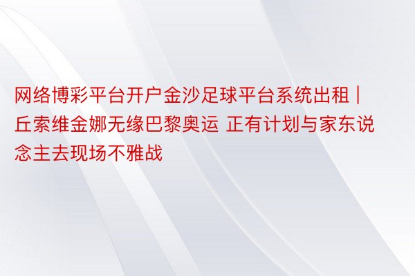 网络博彩平台开户金沙足球平台系统出租 | 丘索维金娜无缘巴黎奥运 正有计划与家东说念主去现场不雅战