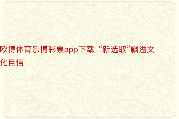 欧博体育乐博彩票app下载_“新选取”飘溢文化自信