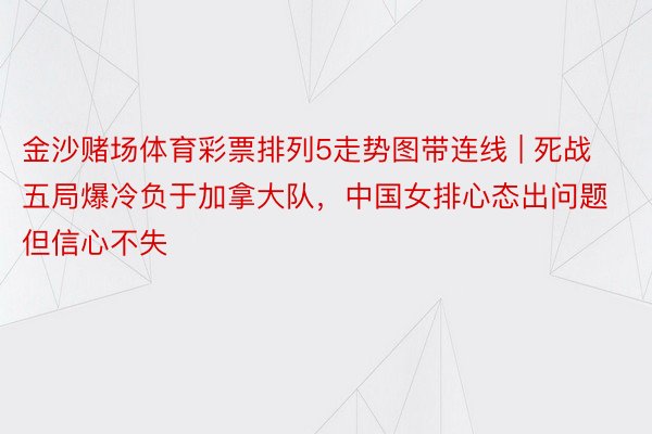 金沙赌场体育彩票排列5走势图带连线 | 死战五局爆冷负于加拿大队，中国女排心态出问题但信心不失