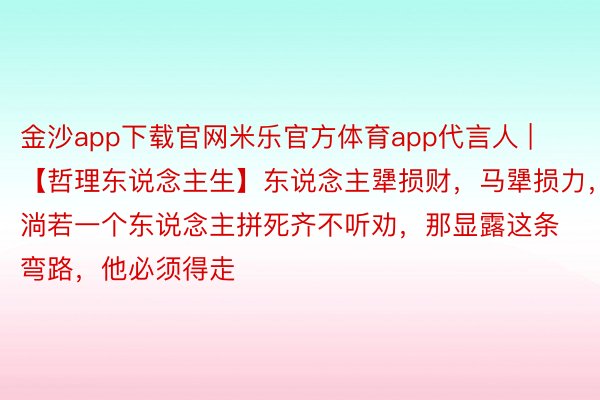 金沙app下载官网米乐官方体育app代言人 | 【哲理东说念主生】东说念主犟损财,马犟损力,淌若一个东说念主拼死齐不听劝,那显露这条弯路,他必须得走
