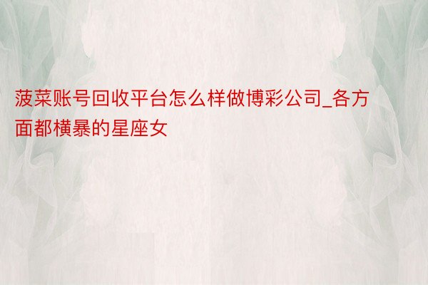 菠菜账号回收平台怎么样做博彩公司_各方面都横暴的星座女