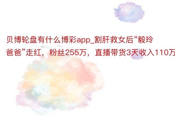 贝博轮盘有什么博彩app_割肝救女后“毅玲爸爸”走红，粉丝255万，直播带货3天收入110万
