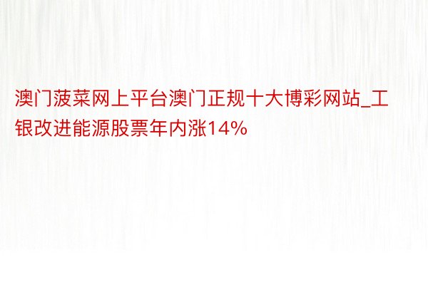 澳门菠菜网上平台澳门正规十大博彩网站_工银改进能源股票年内涨14%
