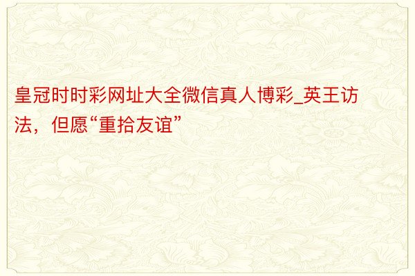 皇冠时时彩网址大全微信真人博彩_英王访法，但愿“重拾友谊”