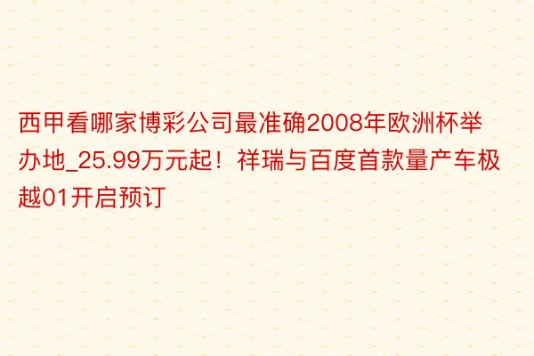 西甲看哪家博彩公司最准确2008年欧洲杯举办地_25.99万元起！祥瑞与百度首款量产车极越01开启预订