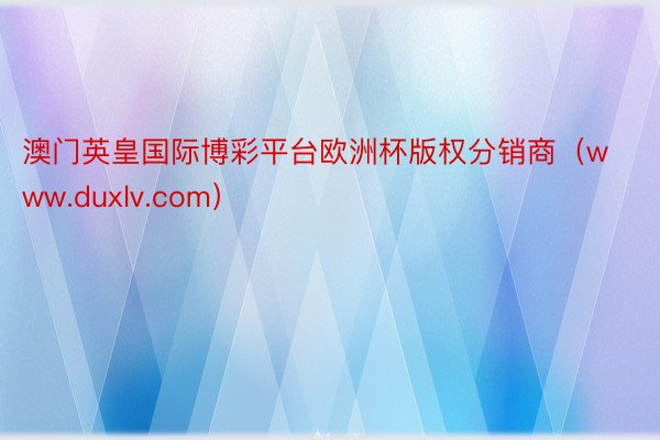 澳门英皇国际博彩平台欧洲杯版权分销商（www.duxlv.com）