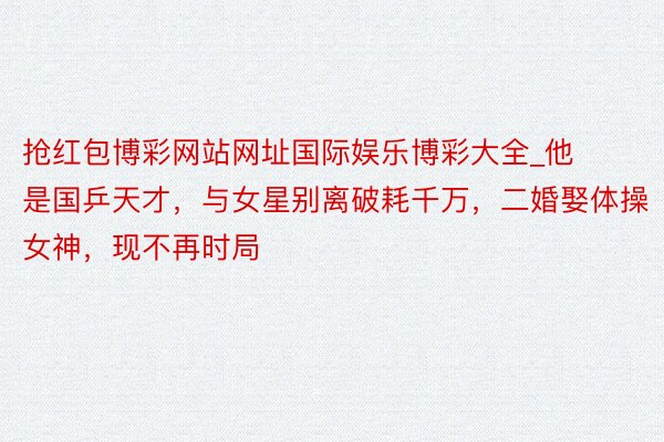 抢红包博彩网站网址国际娱乐博彩大全_他是国乒天才，与女星别离破耗千万，二婚娶体操女神，现不再时局