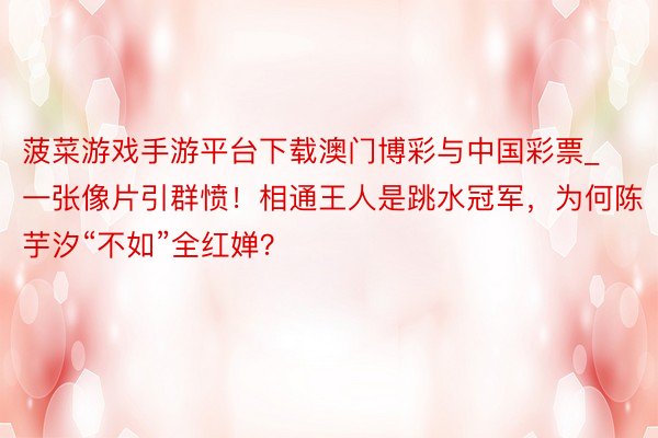 菠菜游戏手游平台下载澳门博彩与中国彩票_一张像片引群愤！相通王人是跳水冠军，为何陈芋汐“不如”全红婵？