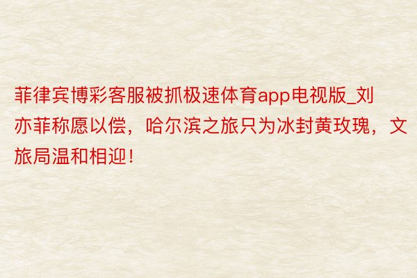 菲律宾博彩客服被抓极速体育app电视版_刘亦菲称愿以偿，哈尔滨之旅只为冰封黄玫瑰，文旅局温和相迎！