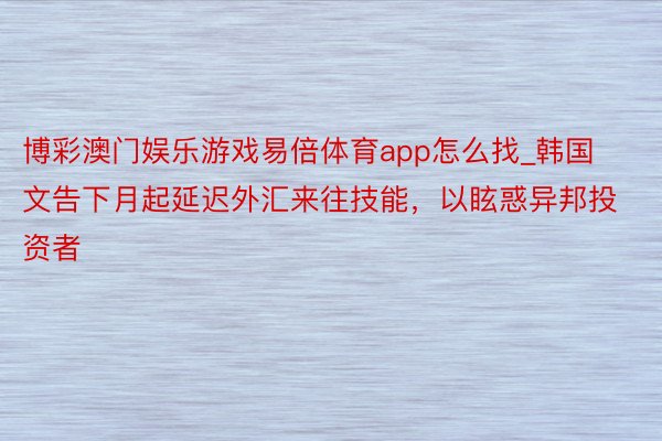 博彩澳门娱乐游戏易倍体育app怎么找_韩国文告下月起延迟外汇来往技能，以眩惑异邦投资者