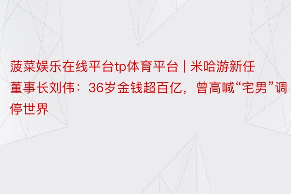 菠菜娱乐在线平台tp体育平台 | 米哈游新任董事长刘伟：36岁金钱超百亿，曾高喊“宅男”调停世界