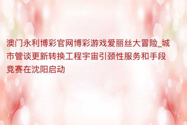 澳门永利博彩官网博彩游戏爱丽丝大冒险_城市管谈更新转换工程宇宙引颈性服务和手段竞赛在沈阳启动