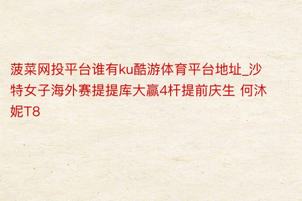 菠菜网投平台谁有ku酷游体育平台地址_沙特女子海外赛提提库大赢4杆提前庆生 何沐妮T8